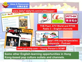 Ideas & Resources 自學的途徑   Some other English-learning opportunities in Hong Kong-based pop culture outlets and channels. www.yp.scmp.com – Young Person’s SCMP TVB Pearl, ATV World and RTHK Radio 3 – English channels www.daily7-daily10.com/mylittlepaper/ app1.rthk.org.hk/special/sundaysmile - Podcast 