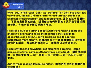 When your child reads, don’t just comment on their mistakes. It’s very discouraging! Children learn to read through subtle but unlimited encouragement and reinforcement.  當你的孩子閱讀時， 不要找出他們的錯處，這樣會令他們氣餒的！孩子能否養成閱讀習慣，有賴家長不斷的鼓勵和增強。 Reading aloud and talking about what we’re reading sharpens children’s brains and helps them develop their ability to concentrate at length, to solve problems and to express themselves more clearly.  朗讀和與孩子一起談論讀物的內容能訓練他們的腦筋，幫助他們發展活力、解難能力及表達能力。 Read anytime and anywhere. But also have a routine – same place, same time, same stuffed animals, same book!  隨時隨地閱讀，但應培養習慣 --- 同一地點 --- 同一時間 --- 同一毛公仔 -- 同一書本。 Aim to make reading fabulous and fun.  讓他們從中找出閱讀的奧妙與樂趣！ Conclusion 中文 