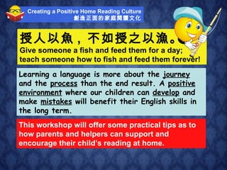授人以魚 ,  不如授之以漁。 Give someone a fish and feed them for a day;  teach someone how to fish and feed them forever! This workshop will offer some practical tips as to how parents and helpers can support and encourage their child’s reading at home. Learning a language is more about the  journey  and the  process  than the end result. A  positive environment  where our children can  develop  and make  mistakes  will benefit their English skills in the long term. Creating a Positive Home Reading Culture 創造正面的家庭閱讀文化 