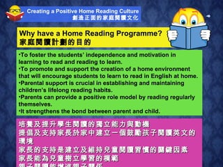 Why have a Home Reading Programme? 家庭閱讀計劃的目的 培養及提升學生閱讀的獨立能力與動機 提倡及支持家長於家中建立一個鼓勵孩子閱讀英文的環境 家長的支持是建立及維持兒童閱讀習慣的關鍵因素 家長能為兒童樹立學習的模範  親子閱讀能增進親子關係 To foster the students’ independence and motivation in learning to read and reading to learn. To promote and support the creation of a home environment that will encourage students to learn to read in English at home. Parental support is crucial in establishing and maintaining children’s lifelong reading habits. Parents can provide a positive role model by reading regularly themselves. It strengthens the bond between parent and child. Creating a Positive Home Reading Culture 創造正面的家庭閱讀文化 