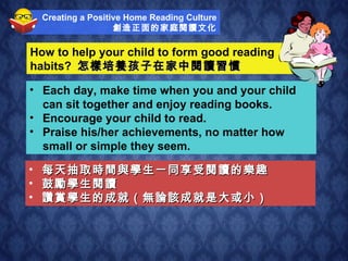 How to help your child to form good reading  habits?  怎樣培養孩子在家中閱讀習慣 每天抽取時間與學生一同享受閱讀的樂趣 鼓勵學生閱讀 讚賞學生的成就（無論該成就是大或小） Each day, make time when you and your child can sit together and enjoy reading books. Encourage your child to read. Praise his/her achievements, no matter how small or simple they seem. Creating a Positive Home Reading Culture 創造正面的家庭閱讀文化 
