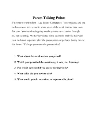 Parent Talking Points
Welcome to our Student – Led Parent Conference. Your student, and the
freshman team are excited to share some of the work that we have done
this year. Your student is going to take you on an excursion through
his/her EduBlog. We have provided some questions that you may want
your freshman to ponder after the presentation, or perhaps during the car
ride home. We hope you enjoy the presentation!



  1. What about this work makes you proud?

  2. Which post provided the most insight into your learning?

  3. For which subject did you enjoy posting work?

  4. What skills did you have to use?

  5. What would you do next time to improve this piece?
 