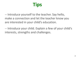 2
Tips
-- Introduce yourself to the teacher. Say hello,
make a connection and let the teacher know you
are interested in your child’s education.
-- Introduce your child. Explain a few of your child's
interests, strengths and challenges.
 