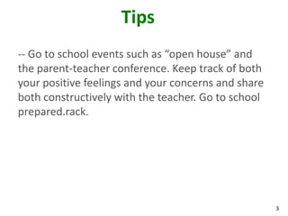 3
Tips
-- Go to school events such as “open house” and
the parent-teacher conference. Keep track of both
your positive feelings and your concerns and share
both constructively with the teacher. Go to school
prepared.rack.
 