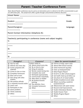 Parent / Teacher Conference Form 
Note: Parent/Teacher conferences may be used as an intervention prior to referral to the SAP or recommended as part 
of a SAP action plan. This sample form offers a guide through a documented conference discussion. 
School Name: _______________________________________ Date: 
________________ 
Student: ____________________________________________ Grade: 
________________ 
Parent/Caregiver: ____________________________________ Language: 
_____________ 
Parent Contact Information (telephone #): 
_____________________________________________ 
Teacher(s) participating in conference (name and subject taught): 
1) 
___________________________________________________________________________ 
_____ 
2) 
___________________________________________________________________________ 
____ 
3) _______________________________________________________________________________ 
Strengths? Concerns? Ideas for parent/ student? 
 Asks for help 
 Attends class every day 
 Comes prepared with 
materials 
 Comes to class on time 
 Completes homework 
 Does well on tests 
 Gets along with other 
students 
 Has positive attitude 
 Is respectful towards adults 
 Listens well 
 Participates in class 
 Solves problems 
 Thinks creatively 
 Other: 
_____________________ 
Student needs to: 
 Attend school every day 
 Be on time to class 
 Bring all materials 
 Remain seated during class 
 Complete class work 
 Participate appropriately 
 Communicate respectfully 
 Help others as needed 
 Be positive towards 
learning 
 Pay attention, focus 
 Complete homework 
 Other: 
________________________ 
________________________ 
________________________ 
 8-10 hrs of sleep; alarm clock 
 Attend After-School tutorials 
 Check homework log daily 
 Clean up backpack/locker 
 Daily Progress Report 
 Enroll in an after-school program 
 Get health check-up & follow up 
 Get phone #s of study buddies 
 Healthy breakfast & lunch daily 
 Obtain counseling: academic/ 
social/emotional 
 Obtain/meet with adult mentor 
 Reward small improvements 
 Student Attendance Review Team 
 Student Success Team 
 Weekly Progress Report 
 Other: 
_______________________________ 
Comments/Notes 
 