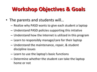 Workshop Objectives & Goals The parents and students will… Realize why PASD wants to give each student a laptop Understand PASD policies supporting this intiative Understand how the Internet is utilized in this program Learn to responsibly manage/care for their laptop Understand the maintenance, repair, & student discipline issues Learn to use the laptop’s basic functions Determine whether the student can take the laptop home or not 
