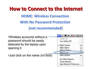 How to Connect to the Internet SCHOOL or HOME: Wireless Connection WIRELESS CONNECTION Wireless Choices: PASSWORD PROTECTED CONNECTIONS  need a password because they are encrypted  NO PASSWORD should easily connect by selecting the choice-no encryption 