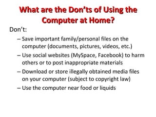 What are the Dos of Using the Computer at Home? Do: Homework/projects/school-related items Online shopping/browsing (news, weather, directions, presents, etc.) Editing pictures, videos Keep it safe from pets, small children, etc. Keep it charged so that you are prepared for school each day (Bring CHARGER to school daily) Back up important files (more on how-to later) 