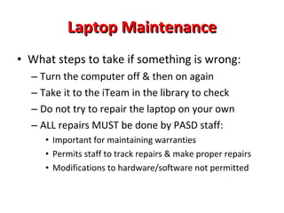 How Will Tech Issues &  Repairs Be Handled? iTeam Tech Support (PHS Library staff): students providing tech support to faculty and students Determine need for loaner (if further repair needed) Schoolwires Help Desk Software: to track repairs in school New Technician:  primary duty is to support 21 st  Century Learning Initiative in high school Permanent District Technology Coach:  to assist teachers and provide training opportunities 