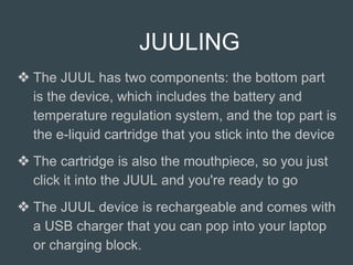 JUULING
❖ The JUUL has two components: the bottom part
is the device, which includes the battery and
temperature regulation system, and the top part is
the e-liquid cartridge that you stick into the device
❖ The cartridge is also the mouthpiece, so you just
click it into the JUUL and you're ready to go
❖ The JUUL device is rechargeable and comes with
a USB charger that you can pop into your laptop
or charging block.
 