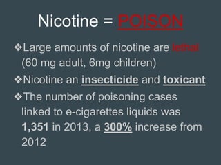 Nicotine = POISON
❖Large amounts of nicotine are lethal
(60 mg adult, 6mg children)
❖Nicotine an insecticide and toxicant
❖The number of poisoning cases
linked to e-cigarettes liquids was
1,351 in 2013, a 300% increase from
2012
 
