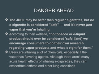 DANGER AHEAD
❖ The JUUL may be safer than regular cigarettes, but no
e-cigarette is considered "safe" — and it's never just
vapor that you're inhaling
❖ According to their website, "no tobacco or e-liquid
product should ever be considered 'safe' [and] we
encourage consumers to do their own research
regarding vapor products and what is right for them."
❖ Users are inhaling a lot of chemicals, especially if the
vapor has flavoring agents. Although there aren't many
acute health effects of inhaling e-cigarettes, they can
exacerbate asthma and other lung conditions
 