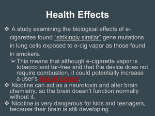 Health Effects
❖ A study examining the biological effects of e-
cigarettes found “strikingly similar” gene mutations
in lung cells exposed to e-cig vapor as those found
in smokers.
➢This means that although e-cigarette vapor is
tobacco and tar-free and that the device does not
require combustion, it could potentially increase
a user’s risk of cancer.
❖ Nicotine can act as a neurotoxin and alter brain
chemistry, so the brain doesn't function normally
without it.
❖ Nicotine is very dangerous for kids and teenagers,
because their brain is still developing
 