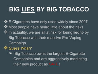 BIG LIES BY BIG TOBACCO
❖E-Cigarettes have only used widely since 2007
❖Most people have heard little about the risks
❖In actuality, we are all at risk for being lied to by
Big Tobacco with their massive Pro-Vaping
Campaign.
❖Guess What?
➢ Big Tobacco owns the largest E-Cigarette
Companies and are aggressively marketing
their new product as SAFE!
 