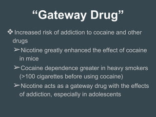 “Gateway Drug”
❖Increased risk of addiction to cocaine and other
drugs
➢Nicotine greatly enhanced the effect of cocaine
in mice
➢Cocaine dependence greater in heavy smokers
(>100 cigarettes before using cocaine)
➢Nicotine acts as a gateway drug with the effects
of addiction, especially in adolescents
 