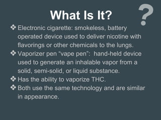 What Is It?
❖Electronic cigarette: smokeless, battery
operated device used to deliver nicotine with
flavorings or other chemicals to the lungs.
❖Vaporizer pen “vape pen”: hand-held device
used to generate an inhalable vapor from a
solid, semi-solid, or liquid substance.
❖Has the ability to vaporize THC.
❖Both use the same technology and are similar
in appearance.
 