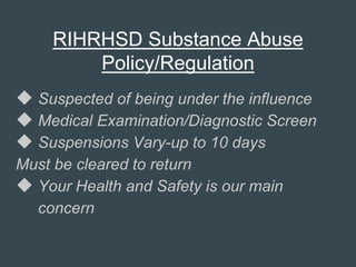 RIHRHSD Substance Abuse
Policy/Regulation
 Suspected of being under the influence
 Medical Examination/Diagnostic Screen
 Suspensions Vary-up to 10 days
Must be cleared to return
 Your Health and Safety is our main
concern
 