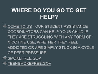 WHERE DO YOU GO TO GET
HELP?
❖COME TO US - OUR STUDENT ASSISTANCE
COORDINATORS CAN HELP YOUR CHILD IF
THEY ARE STRUGGLING WITH ANY FORM OF
NICOTINE USE, WHETHER THEY FEEL
ADDICTED OR ARE SIMPLY STUCK IN A CYCLE
OF PEER PRESSURE
❖SMOKEFREE.GOV
❖TEENSMOKEFREE.GOV
 