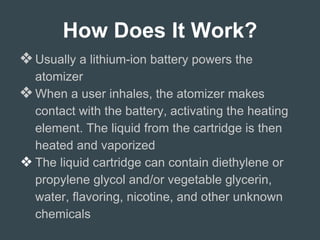 How Does It Work?
❖Usually a lithium-ion battery powers the
atomizer
❖When a user inhales, the atomizer makes
contact with the battery, activating the heating
element. The liquid from the cartridge is then
heated and vaporized
❖ The liquid cartridge can contain diethylene or
propylene glycol and/or vegetable glycerin,
water, flavoring, nicotine, and other unknown
chemicals
 