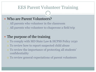 EES Parent Volunteer Training
 Who are Parent Volunteers?
o All parents who volunteer in the classroom
o All parents who volunteer to chaperone a field trip
 The purpose of the training
 To comply with MD State Law & HCPSS Policy 1030
 To review how to report suspected child abuse
 To review the importance of protecting all students’
confidentiality
 To review general expectations of parent volunteers
 