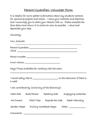 Parent/Guardian Volunteer Form
It is helpful for me to gather information about my students’ parents
for upcoming projects and events. I value your interests and expertise,
and I encourage you to share your talents with us. Please complete the
form below and return it to school as soon as possible. I value and
appreciate your help.
Sincerely,
Mrs. Schmitt
----------------------------------------------------------------------------
Parent/Guardian _______________________________________________
Child ___________________________________________________________
Phone Number _________________________________
Email Address ________________________________________
Days/Times available for working with the class:
___________________________________________________________________________
I would really like to _________________________ in the classroom if there is
a need.
I can contribute by (circle any of the following):
Math aide Book Parent Reading aide Supplying materials
Art Docent Field Trips Explode the Code Read Naturally
Garden Helper Pulling Workbook Pages Other: ________________
Comments: ________________________________________________
 