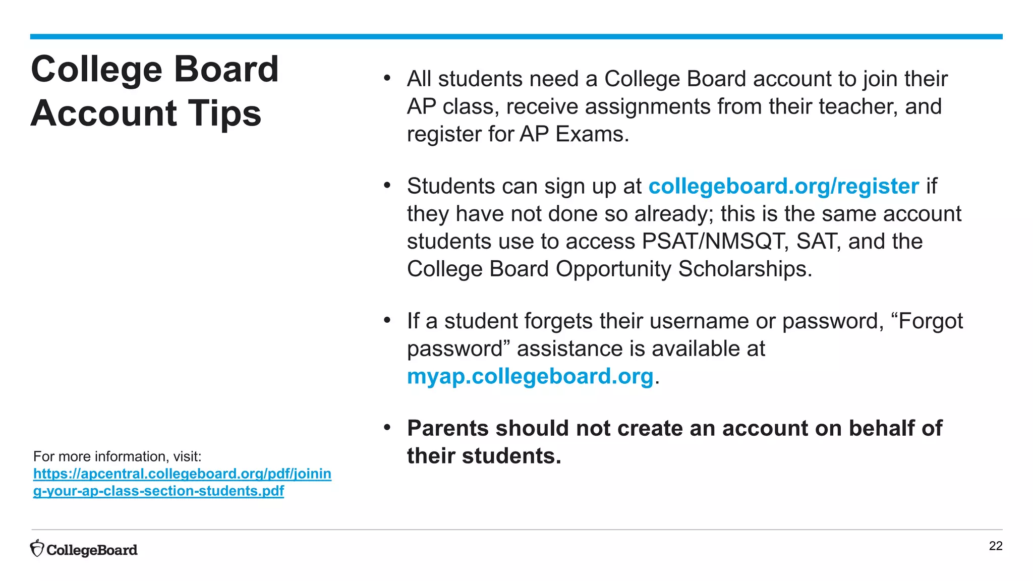 22
College Board
Account Tips
• All students need a College Board account to join their
AP class, receive assignments from their teacher, and
register for AP Exams.
• Students can sign up at collegeboard.org/register if
they have not done so already; this is the same account
students use to access PSAT/NMSQT, SAT, and the
College Board Opportunity Scholarships.
• If a student forgets their username or password, “Forgot
password” assistance is available at
myap.collegeboard.org.
• Parents should not create an account on behalf of
their students.For more information, visit:
https://apcentral.collegeboard.org/pdf/joinin
g-your-ap-class-section-students.pdf
 