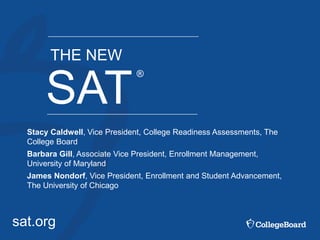 sat.org
SAT
®
THE NEW
Stacy Caldwell, Vice President, College Readiness Assessments, The
College Board
Barbara Gill, Associate Vice President, Enrollment Management,
University of Maryland
James Nondorf, Vice President, Enrollment and Student Advancement,
The University of Chicago
 