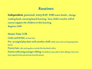 Routines
Independent,punctual entry 8:45 -9:00 water bottle , change
reading book, morning board learning. Yourchild’s teacher will of
coursesupportthe children in this learning.
Register:9:00
Home Time 3:30
Clubs and DASH: we have lists
Pre-arrangedplay date with anotherchild: adult must write on the going home
board
Parentlate: safe waiting place outside Mrs Rowland’s office
Parentcollecting youngersibling: Y2children may walk totheir sibling’s class if we
have signed written permission fromthe parent
 