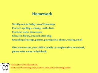 Homework
Weekly: out on Friday, in on Wednesday
Practice:spellings, reading, mathsfacts
Practical:walks, discussions
Research:library, internet, class blog
Recording: drawings, posters, powerpoints, photos, writing, email
If for somereason,your child is unable to complete their homework,
please write a note in their book.
Look out for the Homework Book.
Inside, is our handwriting script,teacher’s email and our class blog address
 