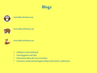 owls.dobcroftinfants.net
bears.dobcroftinfants.net
foxes.dobcroftinfants.net
• Children’s work celebrated
• Learning games and clips
• Information about the new curriculum
• Comments moderated and approved by teacher before publication
Blogs
 