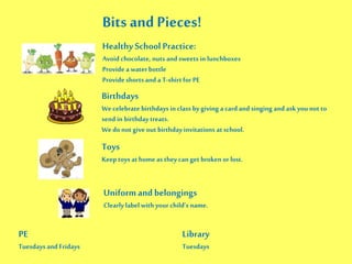 Bits and Pieces!
Healthy School Practice:
Avoid chocolate, nuts and sweets in lunchboxes
Provide a water bottle
Provide shorts and a T-shirtfor PE
Birthdays
We celebrate birthdays in class bygiving a card and singing and ask you not to
send in birthday treats.
We donot give out birthdayinvitations atschool.
Toys
Keep toysat home as theycan get broken or lost.
Uniformand belongings
Clearly label with your child’s name.
PE
Tuesdaysand Fridays
Library
Tuesdays
 