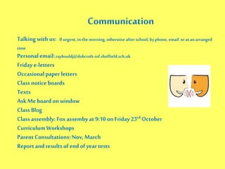 Communication
Talking with us: If urgent, in the morning, otherwise after school, byphone, email or atan arranged
time
Personalemail:raybouldj@dobcroft-inf.sheffield.sch.uk
Friday e-letters
Occasional paper letters
Class notice boards
Texts
Ask Meboard on window
Class Blog
Class assembly: Fox assemby at 9:10 on Friday 23rd October
CurriculumWorkshops
ParentConsultations:Nov, March
Report and resultsofend of yeartests
 
