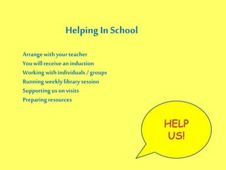 Helping In School
Arrangewith your teacher
Youwill receive an induction
Working with individuals / groups
Runningweekly library session
Supporting uson visits
Preparingresources
HELP
US!
 
