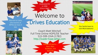 Follows all sports …
Bucs, Rays,
Buckeyes, and
Kentucky
Welcome to
Drives Education
Coach Matt Mitchell
Full Time Online HOPE/DE Teacher
515-599-1SVA (1782)
http://svade-hope.lattiss.com
Married to Cathy
(she teaches at
NPHS) we have 3
kids
Graduated HS
in 1996
(Citrus High)
Our family loves to
visit MLB stadiums!
 