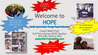 Follows all sports …
Bucs, Rays, and FSU
fan!
Welcome to
HOPE
(Health Opportunities Through Physical Education)
Coach Matt Pryer
Full Time Online HOPE Teacher
515-599-1SVA (1782)
www.SVA-Pryer.lattiss.com
Married to Tanya
(she teaches at
NPHS) we have 2
girls
Graduated
from RHS in
1992
Our family loves to
camp and travel in
our RV 
 