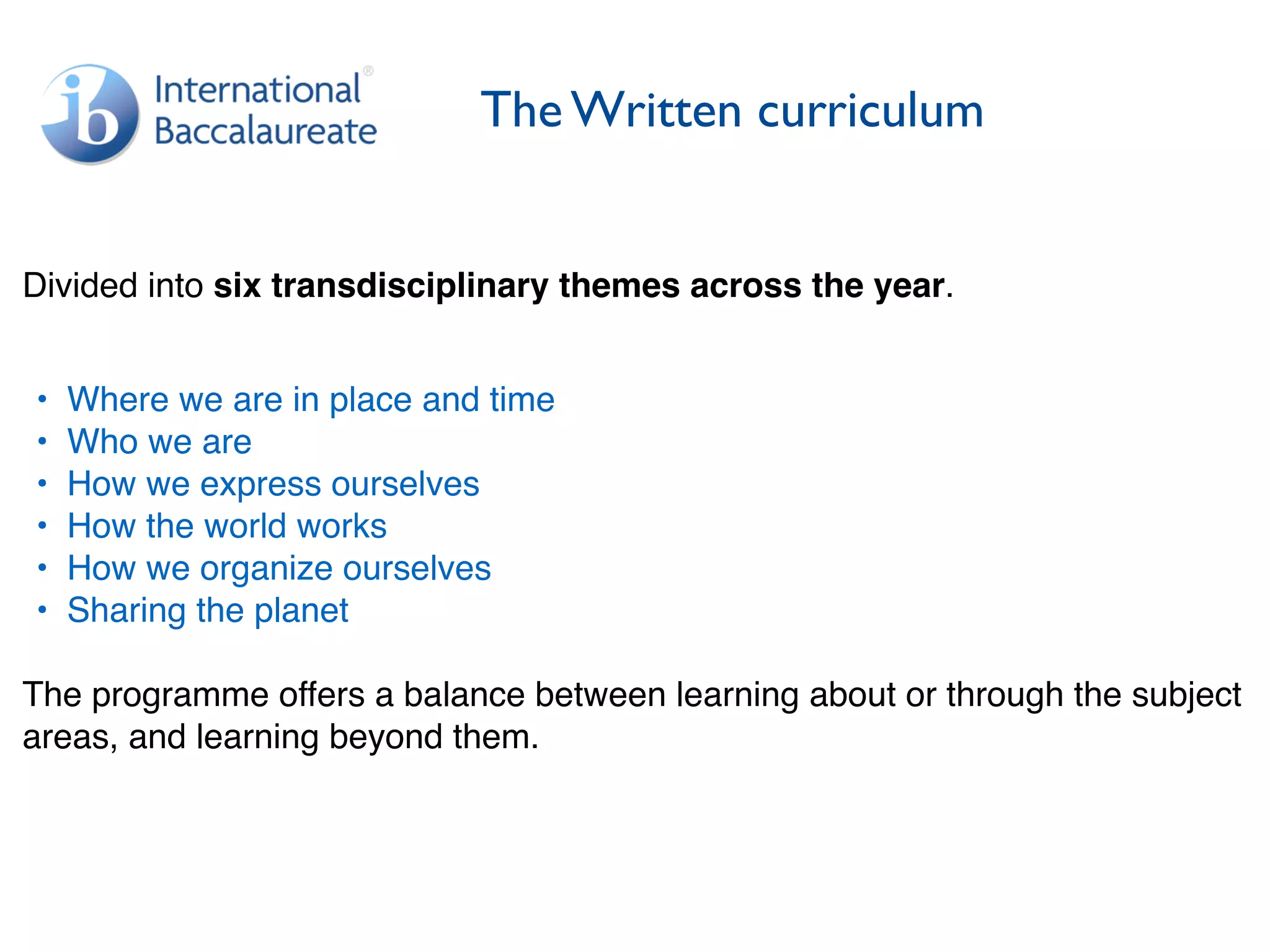 The Written curriculum
Divided into six transdisciplinary themes across the year.
• Where we are in place and time
• Who we are
• How we express ourselves
• How the world works
• How we organize ourselves
• Sharing the planet
The programme offers a balance between learning about or through the subject
areas, and learning beyond them.
 