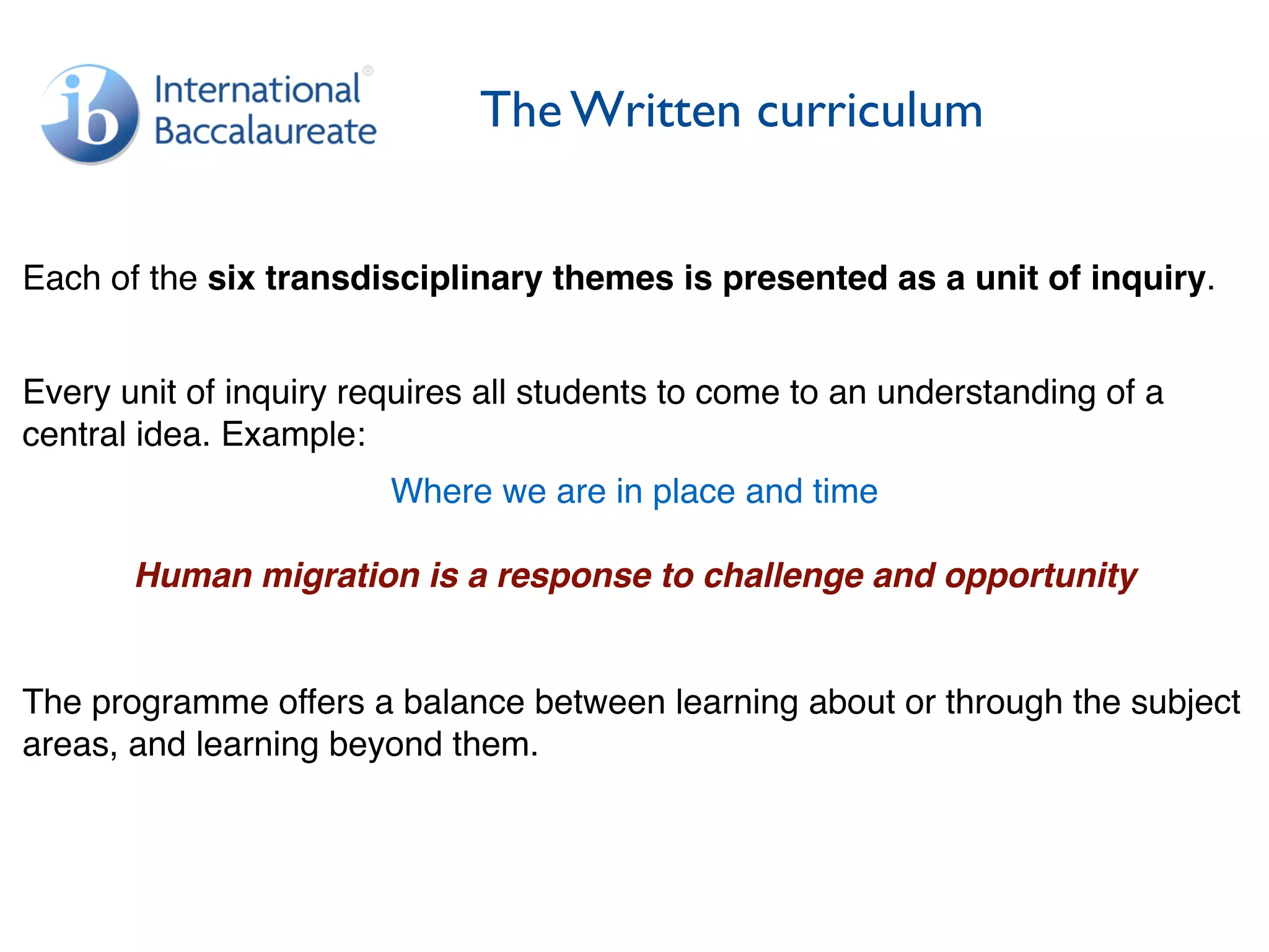 The Written curriculum
Each of the six transdisciplinary themes is presented as a unit of inquiry.
Every unit of inquiry requires all students to come to an understanding of a
central idea. Example:
Where we are in place and time
Human migration is a response to challenge and opportunity
The programme offers a balance between learning about or through the subject
areas, and learning beyond them.
 