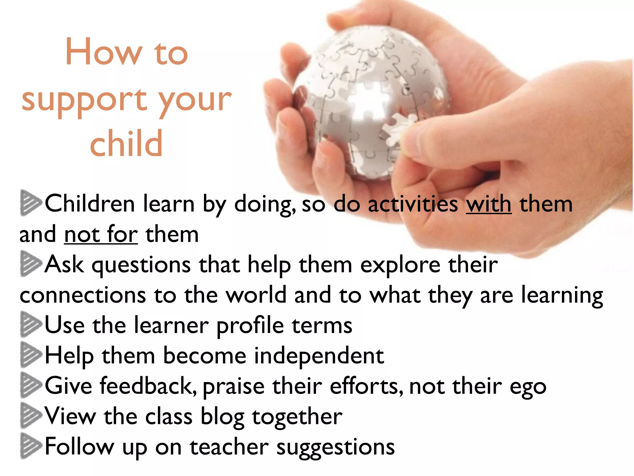 How to
support your
child
Children learn by doing, so do activities with them
and not for them
Ask questions that help them explore their
connections to the world and to what they are learning
Use the learner proﬁle terms
Help them become independent
Give feedback, praise their efforts, not their ego
View the class blog together
Follow up on teacher suggestions
 