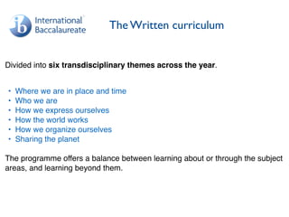 The Written curriculum
Divided into six transdisciplinary themes across the year.
• Where we are in place and time
• Who we are
• How we express ourselves
• How the world works
• How we organize ourselves
• Sharing the planet
The programme offers a balance between learning about or through the subject
areas, and learning beyond them.
 