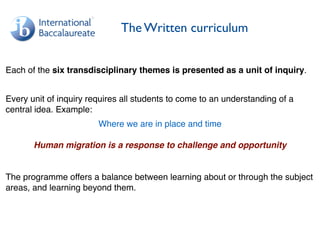 The Written curriculum
Each of the six transdisciplinary themes is presented as a unit of inquiry.
Every unit of inquiry requires all students to come to an understanding of a
central idea. Example:
Where we are in place and time
Human migration is a response to challenge and opportunity
The programme offers a balance between learning about or through the subject
areas, and learning beyond them.
 