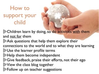 How to
support your
child
Children learn by doing, so do activities with them
and not for them
Ask questions that help them explore their
connections to the world and to what they are learning
Use the learner proﬁle terms
Help them become independent
Give feedback, praise their efforts, not their ego
View the class blog together
Follow up on teacher suggestions
 