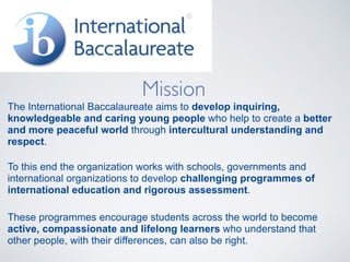 Mission
The International Baccalaureate aims to develop inquiring,
knowledgeable and caring young people who help to create a better
and more peaceful world through intercultural understanding and
respect.
To this end the organization works with schools, governments and
international organizations to develop challenging programmes of
international education and rigorous assessment.
These programmes encourage students across the world to become
active, compassionate and lifelong learners who understand that
other people, with their differences, can also be right.
 