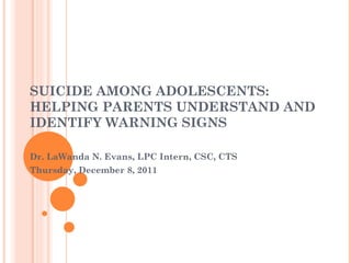 SUICIDE AMONG ADOLESCENTS: HELPING PARENTS UNDERSTAND AND IDENTIFY WARNING SIGNS Dr. LaWanda N. Evans, LPC Intern, CSC, CTS Thursday, December 8, 2011 