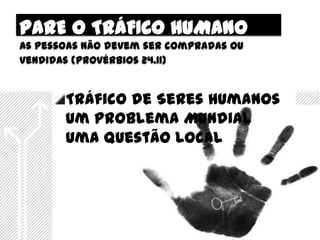 PARE O TRÁFICO HUMANO
As pessoas não devem ser compradas ou
vendidas (provérbios 24.11)


       Tráfico de Seres Humanos
       Um Problema Mundial
       Uma Questão Local
 