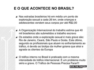 E O QUE ACONTECE NO BRASIL?

  Nas estradas brasileiras há em média um ponto de
  exploração sexual a cada 26 km, onde crianças e
  adolescentes vendem seus corpos por até R$2,00

  A Organização Internacional do trabalho estima que 40
  mil brasileiros são submetidos a trabalho escravo
  Os estados onde a exploração sexual é mais grave são:
  Rio de Janeiro, Ceará, São Paulo e Goiás. Este último,
  segundo os profissionais que atuam no enfrentamento ao
  tráfico, é devido ao biotipo da mulher goiana que atrai e
  agrada os clientes da Europa

  O tráfico interno no Brasil é praticado com a mesma
  intensidade do tráfico internacional. É um problema muito
  sério e grave. O Tráfico de Pessoas Precisa Parar!!!
 