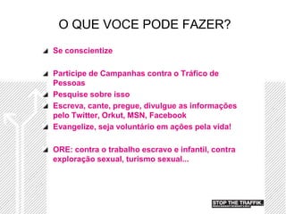 O QUE VOCE PODE FAZER?
Se conscientize

Participe de Campanhas contra o Tráfico de
Pessoas
Pesquise sobre isso
Escreva, cante, pregue, divulgue as informações
pelo Twitter, Orkut, MSN, Facebook
Evangelize, seja voluntário em ações pela vida!

ORE: contra o trabalho escravo e infantil, contra
exploração sexual, turismo sexual...
 