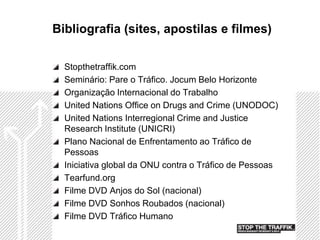 Bibliografia (sites, apostilas e filmes)

  Stopthetraffik.com
  Seminário: Pare o Tráfico. Jocum Belo Horizonte
  Organização Internacional do Trabalho
  United Nations Office on Drugs and Crime (UNODOC)
  United Nations Interregional Crime and Justice
  Research Institute (UNICRI)
  Plano Nacional de Enfrentamento ao Tráfico de
  Pessoas
  Iniciativa global da ONU contra o Tráfico de Pessoas
  Tearfund.org
  Filme DVD Anjos do Sol (nacional)
  Filme DVD Sonhos Roubados (nacional)
  Filme DVD Tráfico Humano
 