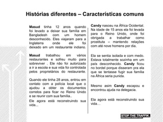 Histórias diferentes – Características comuns

 Masud tinha 12 anos quando                Candy nasceu na África Ocidental.
 foi levado a deixar sua família em        Na idade de 15 anos ela foi levada
 Bangladesh    com    um      homem        para o Reino Unido, onde foi
 desconhecido. Eles viajaram para a        obrigada    a   trabalhar     como
 Inglaterra    onde       ele     foi      prostituta – mantendo relações
 deixado em um restaurante indiano.        com até nove homens por dia.

 Masud       trabalhou     em     vários   Ela se sentia isolada e com medo.
 restaurantes e sofreu muito para          Estava totalmente sozinha em um
 sobreviver . Ele não foi autorizado       país desconhecido. Candy ficou
 a ir a escola e sua vida foi controlada   no bordel porque disseram pra ela
 pelos proprietários do restaurante.       que se tentasse fugir sua família
                                           na África seria punida.
 Quando ele tinha 28 anos, entrou em
 contato com a polícia local que o
                                           Mesmo asim Candy escapou e
 ajudou a obter os documentos
                                           encontrou ajuda na delegacia.
 corretos para ficar no Reino Unido
 e se reunir com sua família..
 Ele agora está reconstruindo sua          Ela agora está reconstruindo sua
 vida...                                   vida…
 