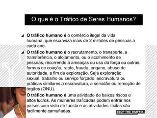 O que é o Tráfico de Seres Humanos?

O tráfico humano é o comércio ilegal da vida
humana, que escraviza mais de 2 milhões de pessoas a
cada ano.
O tráfico humano é o recrutamento, o transporte, a
transferência, o alojamento, ou o acolhimento de
pessoas, recorrendo a ameaças ou uso da força ou outras
formas de coação, rapto, fraude, engano, abuso de
autoridade, a fim de exploração. Seja exploração
sexual, trabalho ou serviço forçado, escravatura ou
práticas similares a escravatura, a servidão ou remoção de
órgãos (ONU).
O tráfico humano é uma atividade de baixos riscos e
altos lucros. As mulheres traficadas podem entrar nos
países com visto de turista e as atividades ilícitas são
facilmente camufladas.
 