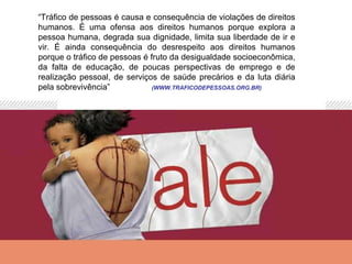“Tráfico de pessoas é causa e consequência de violações de direitos
humanos. É uma ofensa aos direitos humanos porque explora a
pessoa humana, degrada sua dignidade, limita sua liberdade de ir e
vir. É ainda consequência do desrespeito aos direitos humanos
porque o tráfico de pessoas é fruto da desigualdade socioeconômica,
da falta de educação, de poucas perspectivas de emprego e de
realização pessoal, de serviços de saúde precários e da luta diária
pela sobrevivência”            (WWW.TRAFICODEPESSOAS.ORG.BR)
 